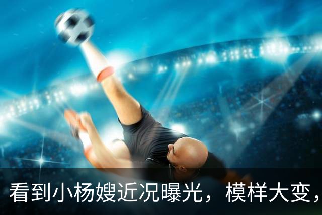 看到小杨嫂近况曝光，模样大变，就知道小杨哥为啥那么拼命赚钱了